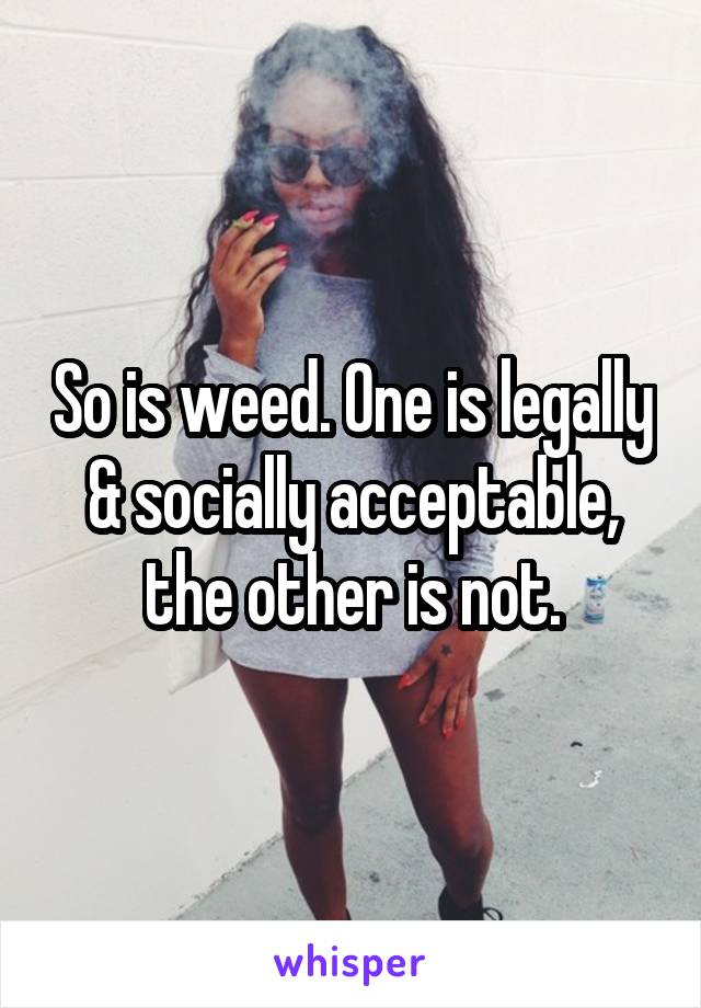 So is weed. One is legally & socially acceptable, the other is not.