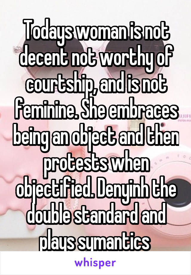 Todays woman is not decent not worthy of courtship, and is not feminine. She embraces being an object and then protests when objectified. Denyinh the double standard and plays symantics 