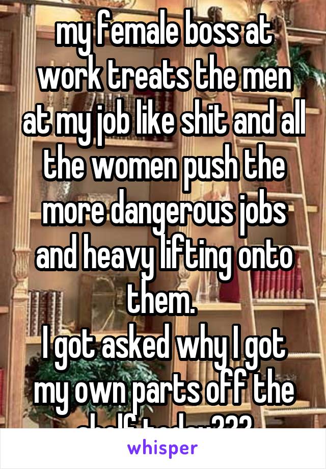 my female boss at work treats the men at my job like shit and all the women push the more dangerous jobs and heavy lifting onto them. 
I got asked why I got my own parts off the shelf today???