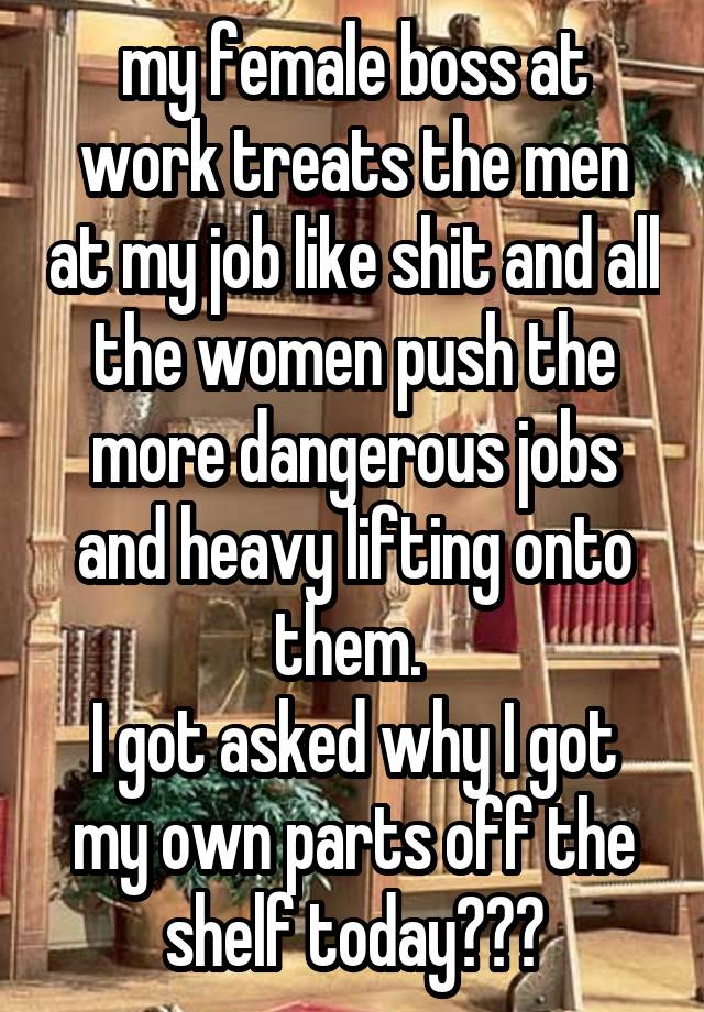 my female boss at work treats the men at my job like shit and all the women push the more dangerous jobs and heavy lifting onto them. 
I got asked why I got my own parts off the shelf today???