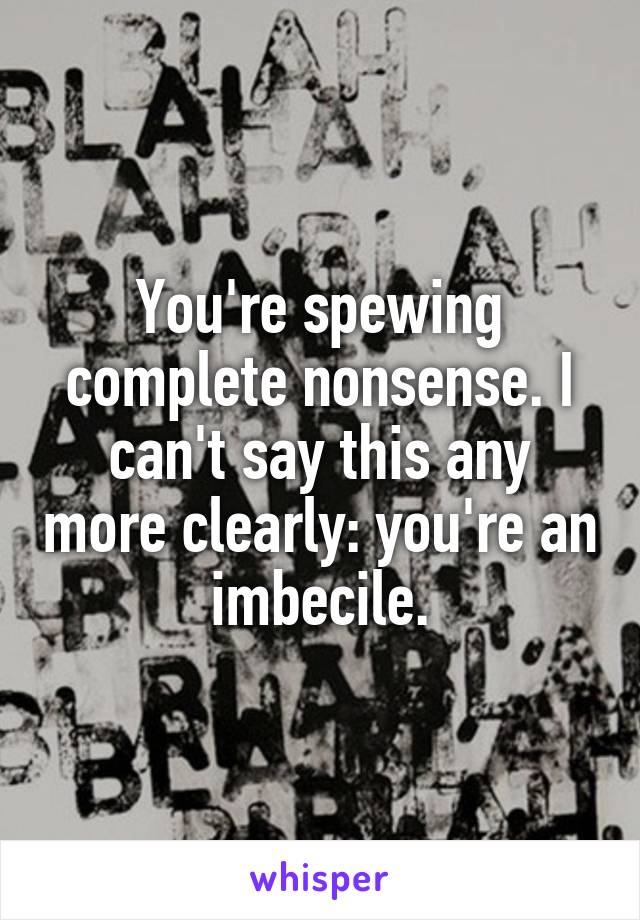 You're spewing complete nonsense. I can't say this any more clearly: you're an imbecile.