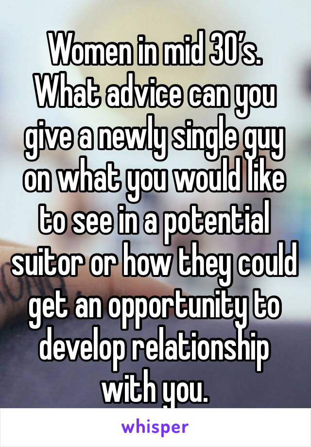 Women in mid 30’s.  What advice can you give a newly single guy on what you would like to see in a potential suitor or how they could get an opportunity to develop relationship with you. 