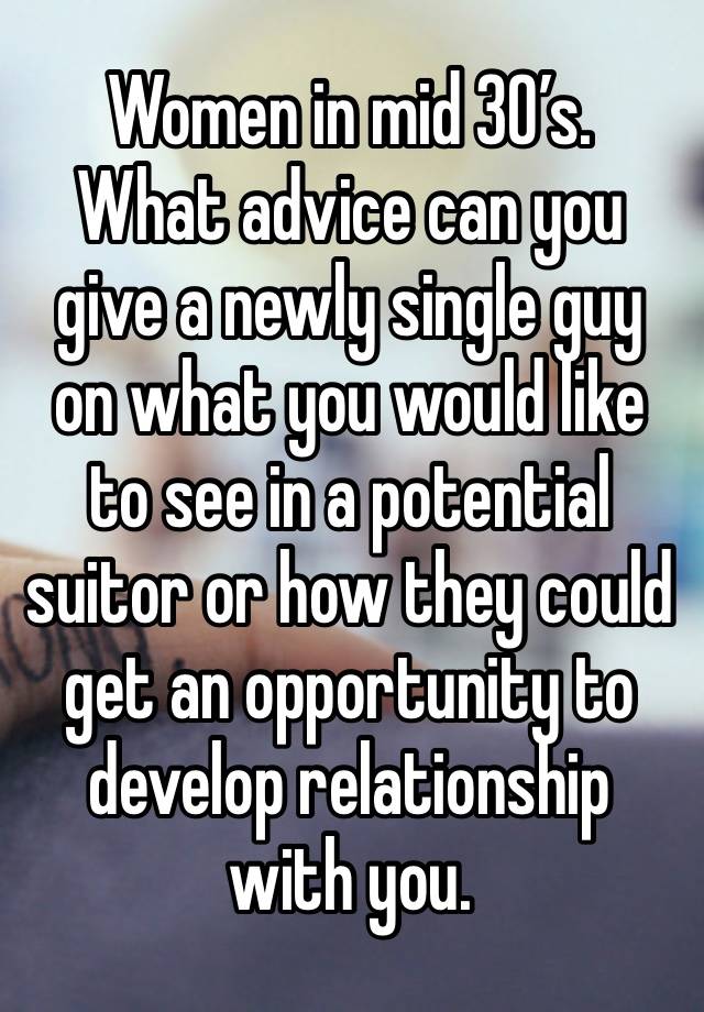 Women in mid 30’s.  What advice can you give a newly single guy on what you would like to see in a potential suitor or how they could get an opportunity to develop relationship with you. 