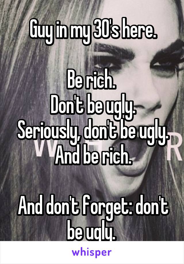 Guy in my 30's here.

Be rich. 
Don't be ugly.
Seriously, don't be ugly.
And be rich.

And don't forget: don't be ugly. 