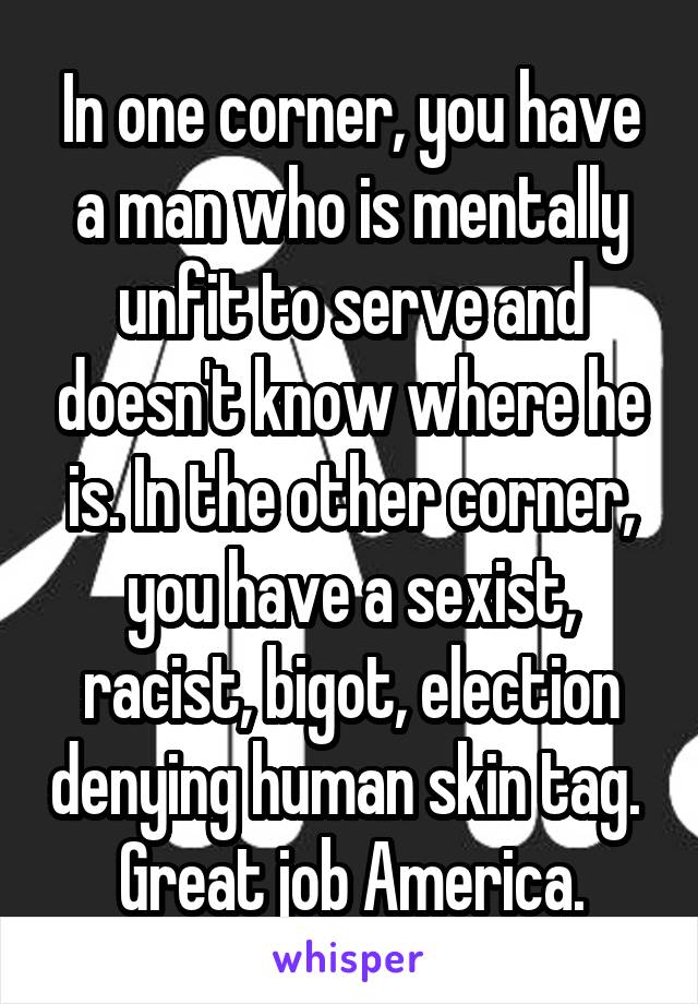 In one corner, you have a man who is mentally unfit to serve and doesn't know where he is. In the other corner, you have a sexist, racist, bigot, election denying human skin tag. 
Great job America.