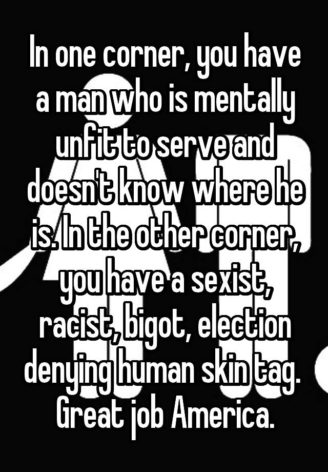 In one corner, you have a man who is mentally unfit to serve and doesn't know where he is. In the other corner, you have a sexist, racist, bigot, election denying human skin tag. 
Great job America.