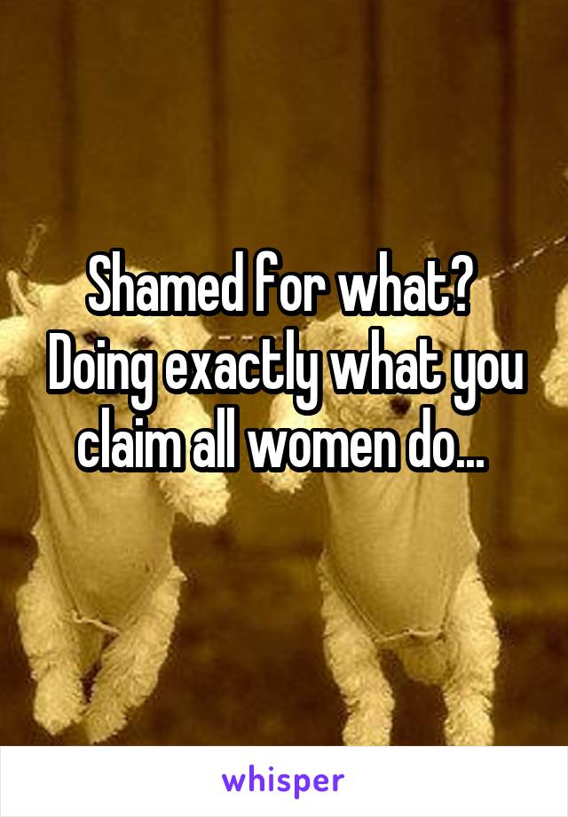 Shamed for what?  Doing exactly what you claim all women do... 
