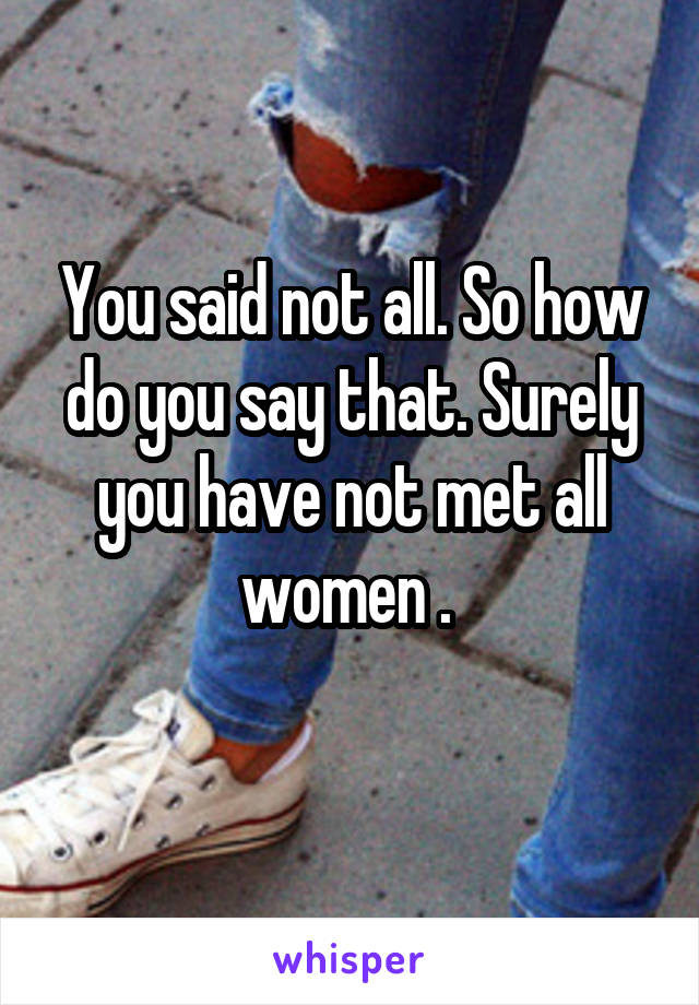 You said not all. So how do you say that. Surely you have not met all women . 
