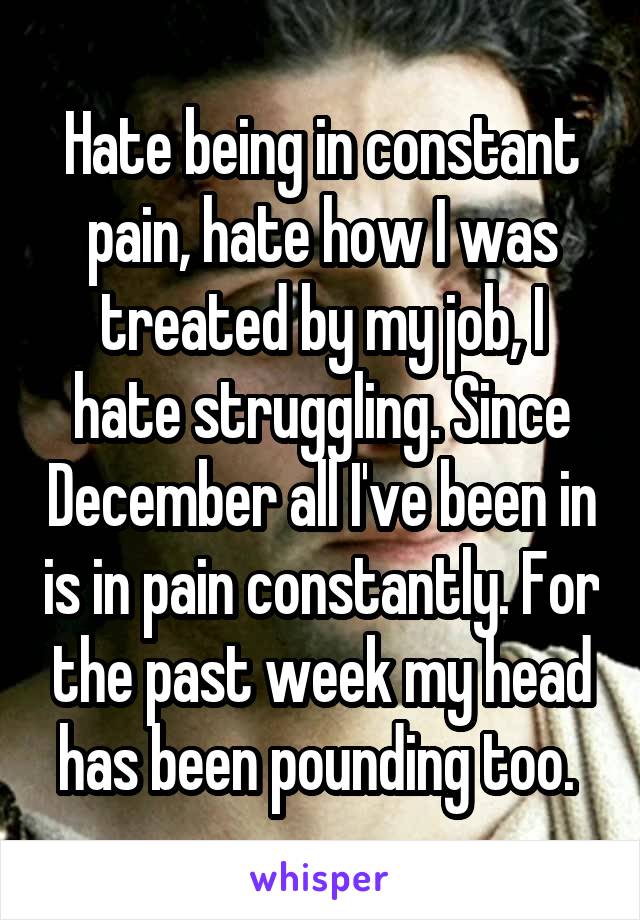 Hate being in constant pain, hate how I was treated by my job, I hate struggling. Since December all I've been in is in pain constantly. For the past week my head has been pounding too. 