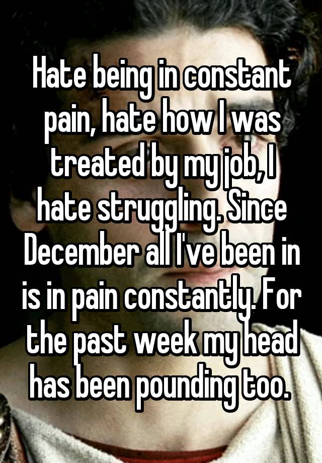 Hate being in constant pain, hate how I was treated by my job, I hate struggling. Since December all I've been in is in pain constantly. For the past week my head has been pounding too. 