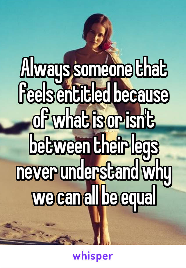 Always someone that feels entitled because of what is or isn't between their legs never understand why we can all be equal