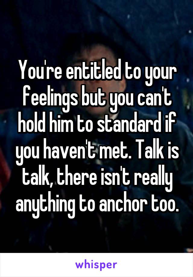 You're entitled to your feelings but you can't hold him to standard if you haven't met. Talk is talk, there isn't really anything to anchor too.