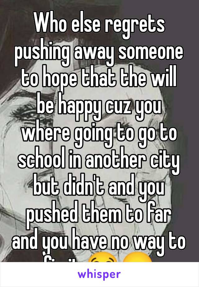 Who else regrets pushing away someone to hope that the will be happy cuz you where going to go to school in another city but didn't and you pushed them to far and you have no way to fix it 😭😞