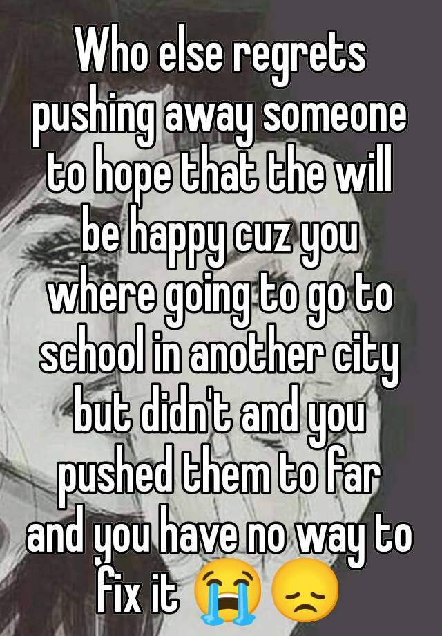 Who else regrets pushing away someone to hope that the will be happy cuz you where going to go to school in another city but didn't and you pushed them to far and you have no way to fix it 😭😞