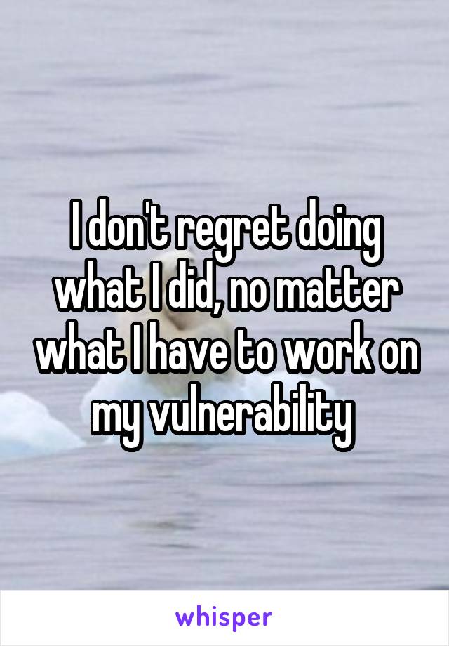 I don't regret doing what I did, no matter what I have to work on my vulnerability 