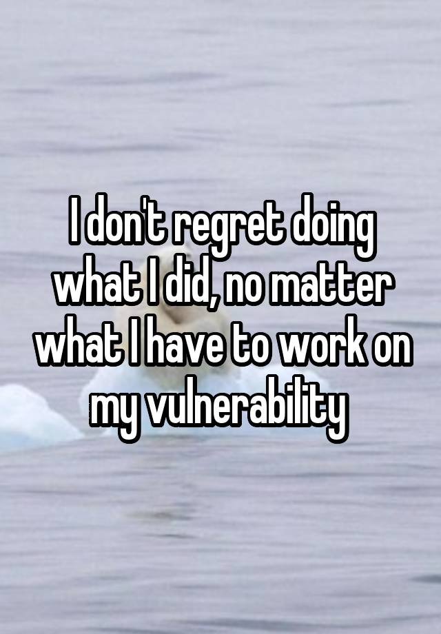 I don't regret doing what I did, no matter what I have to work on my vulnerability 