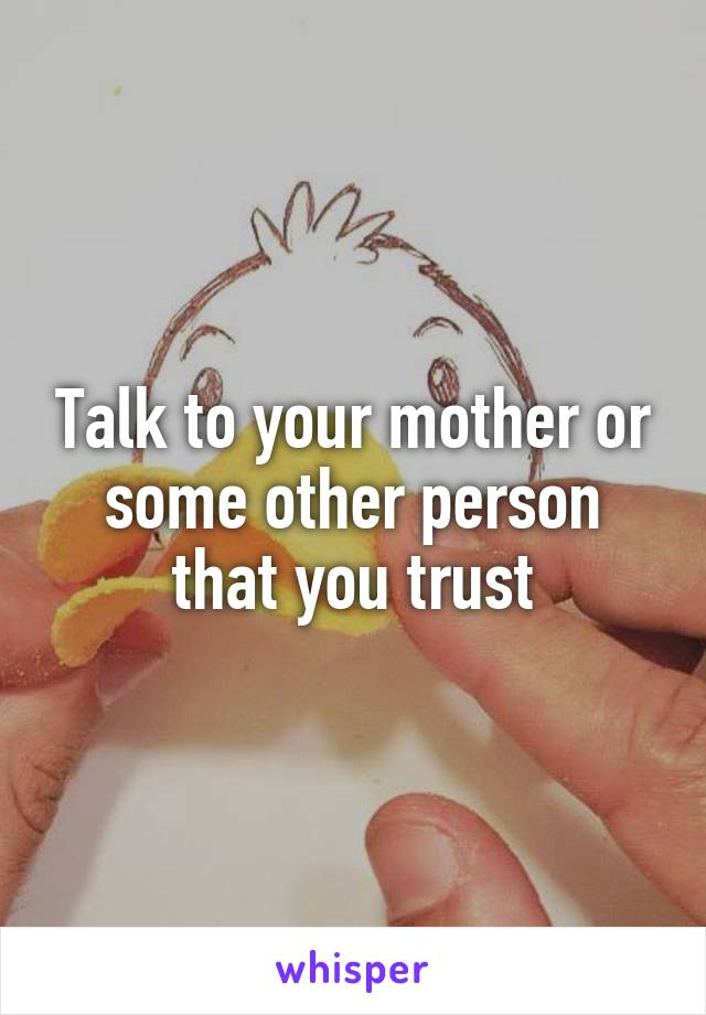 Talk to your mother or some other person that you trust