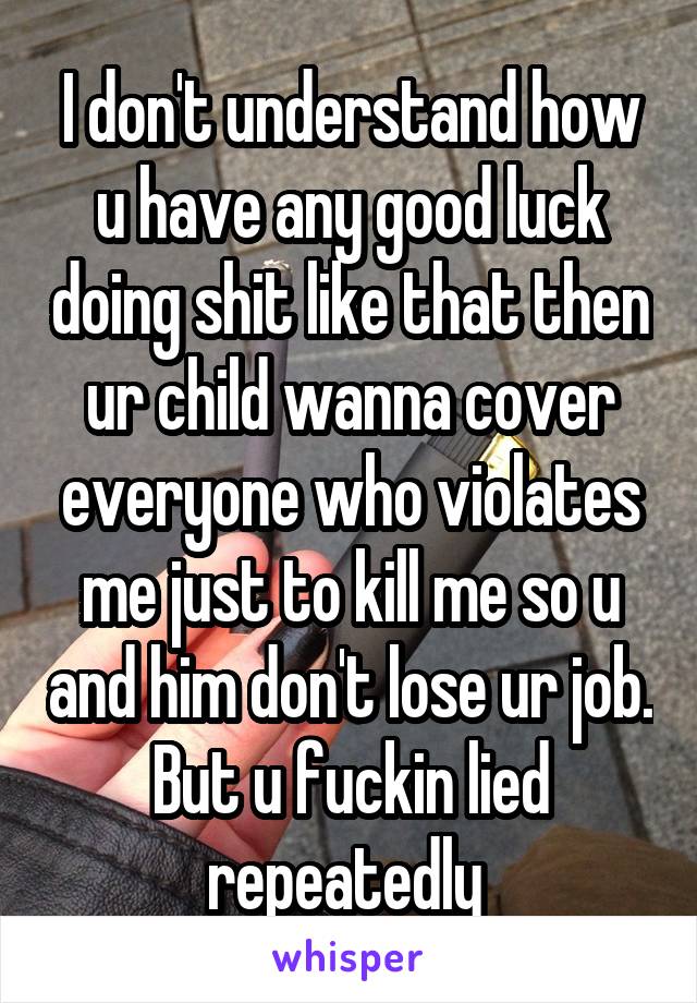 I don't understand how u have any good luck doing shit like that then ur child wanna cover everyone who violates me just to kill me so u and him don't lose ur job. But u fuckin lied repeatedly 