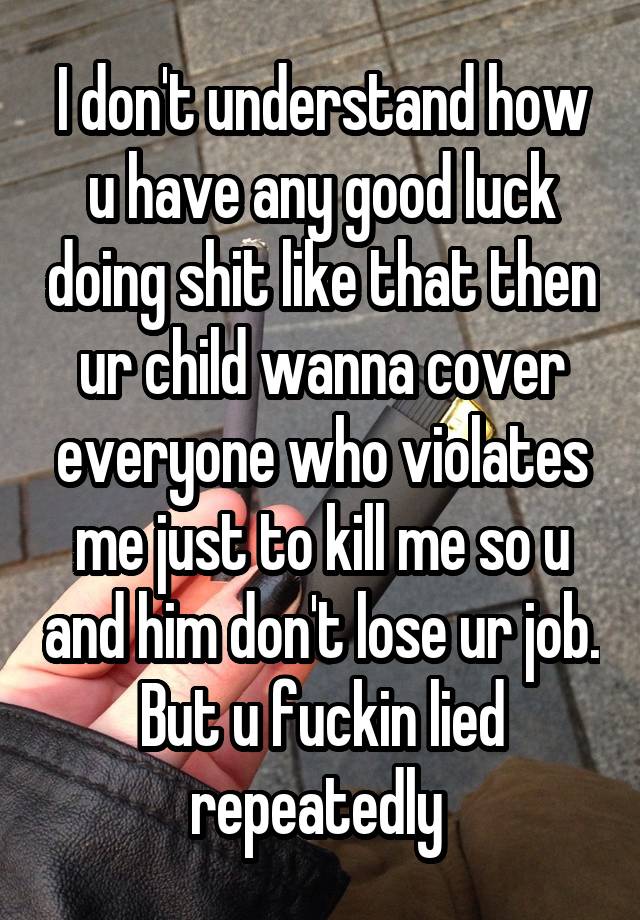 I don't understand how u have any good luck doing shit like that then ur child wanna cover everyone who violates me just to kill me so u and him don't lose ur job. But u fuckin lied repeatedly 