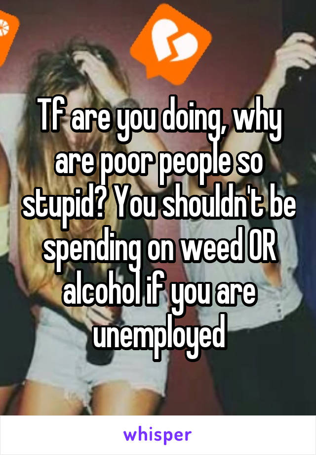 Tf are you doing, why are poor people so stupid? You shouldn't be spending on weed OR alcohol if you are unemployed