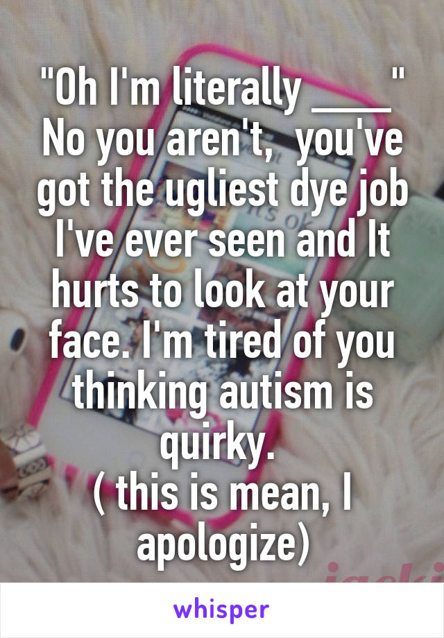 "Oh I'm literally ___"
No you aren't,  you've got the ugliest dye job I've ever seen and It hurts to look at your face. I'm tired of you thinking autism is quirky. 
( this is mean, I apologize)