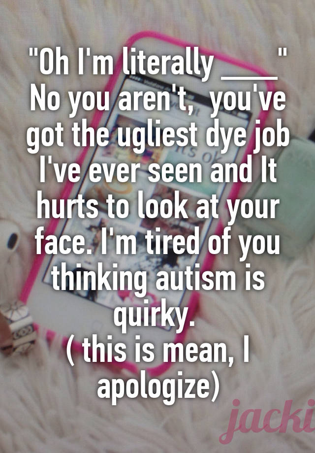 "Oh I'm literally ___"
No you aren't,  you've got the ugliest dye job I've ever seen and It hurts to look at your face. I'm tired of you thinking autism is quirky. 
( this is mean, I apologize)