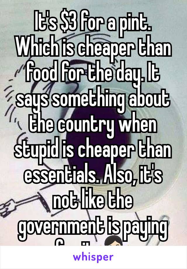 It's $3 for a pint. Which is cheaper than food for the day. It says something about the country when stupid is cheaper than essentials. Also, it's not like the government is paying for it 🤷🏻‍♀️