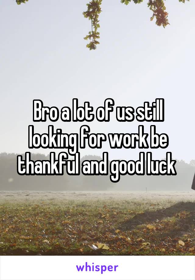 Bro a lot of us still looking for work be thankful and good luck 