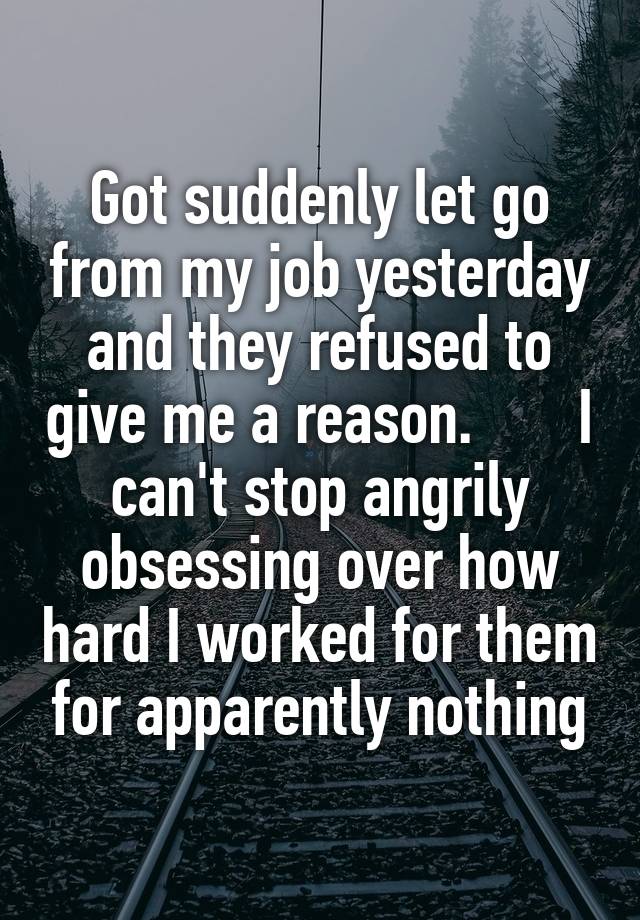 Got suddenly let go from my job yesterday and they refused to give me a reason.       I can't stop angrily obsessing over how hard I worked for them for apparently nothing