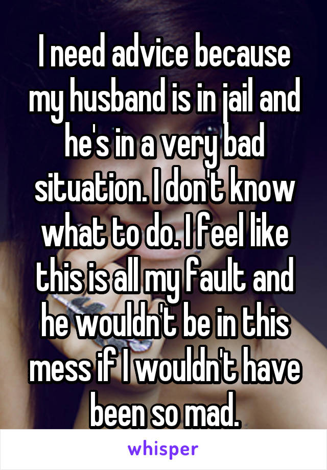 I need advice because my husband is in jail and he's in a very bad situation. I don't know what to do. I feel like this is all my fault and he wouldn't be in this mess if I wouldn't have been so mad.