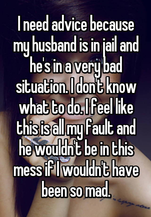 I need advice because my husband is in jail and he's in a very bad situation. I don't know what to do. I feel like this is all my fault and he wouldn't be in this mess if I wouldn't have been so mad.