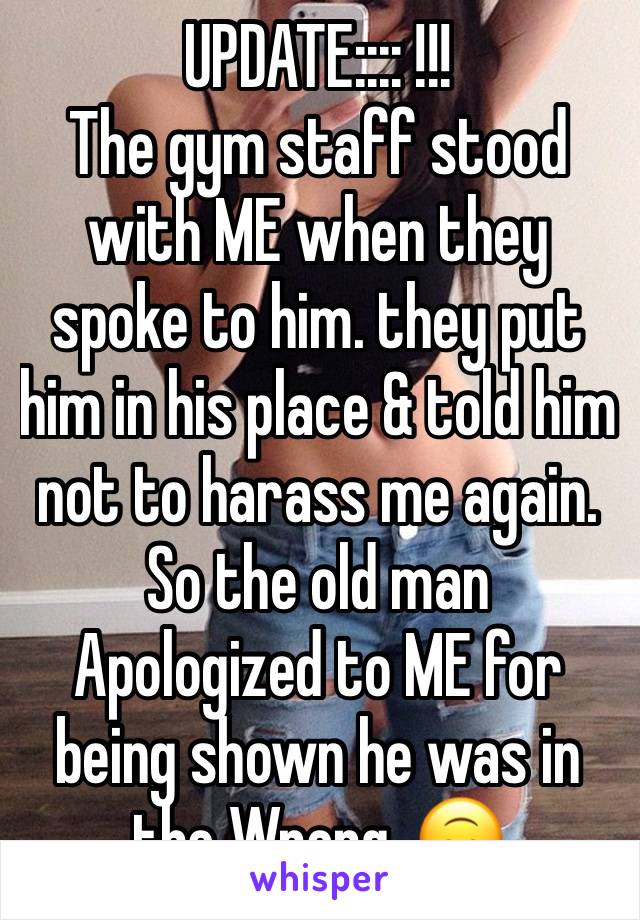 UPDATE:::: !!! 
The gym staff stood with ME when they spoke to him. they put him in his place & told him not to harass me again. So the old man Apologized to ME for being shown he was in the Wrong. 🙃