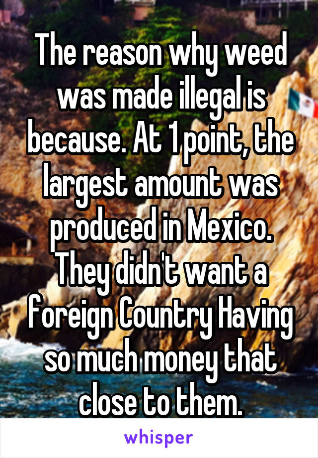 The reason why weed was made illegal is because. At 1 point, the largest amount was produced in Mexico. They didn't want a foreign Country Having so much money that close to them.