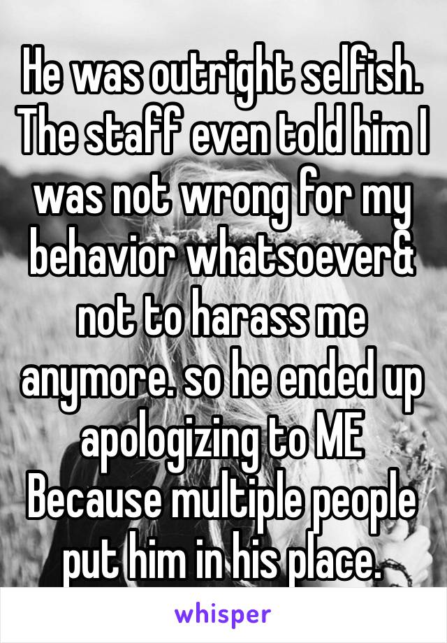 He was outright selfish. The staff even told him I was not wrong for my behavior whatsoever& ￼ not to harass me anymore. so he ended up apologizing to ME Because multiple people put him in his place. 