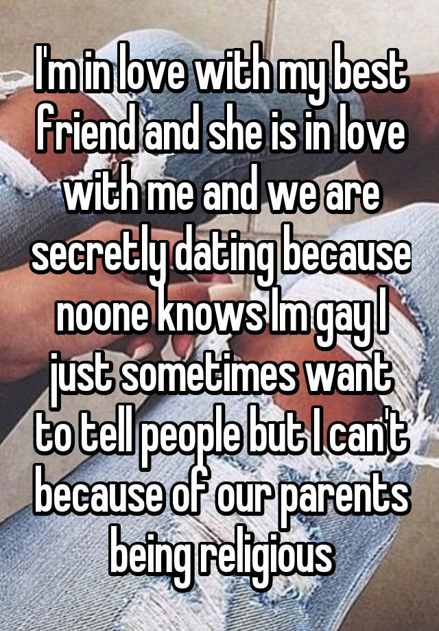 I'm in love with my best friend and she is in love with me and we are secretly dating because noone knows Im gay I just sometimes want to tell people but I can't because of our parents being religious