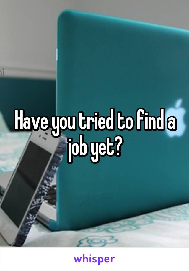 Have you tried to find a job yet?