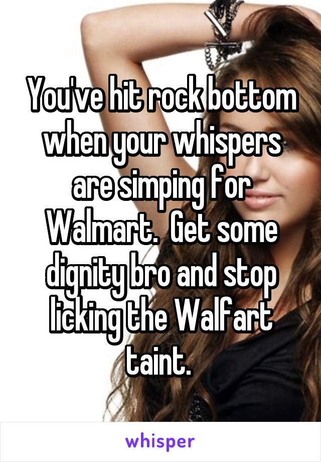 You've hit rock bottom when your whispers are simping for Walmart.  Get some dignity bro and stop licking the Walfart taint. 