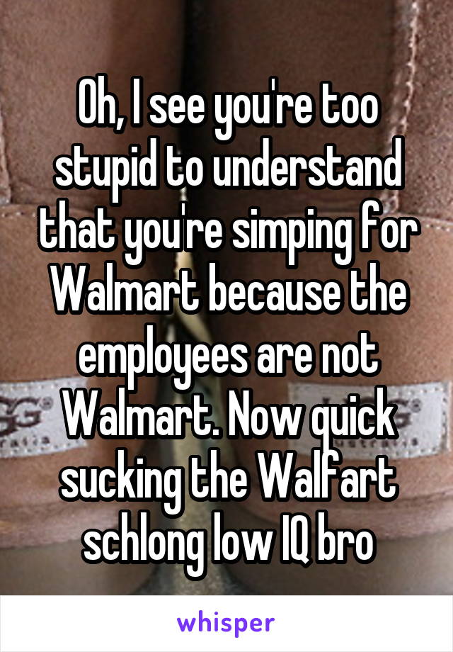 Oh, I see you're too stupid to understand that you're simping for Walmart because the employees are not Walmart. Now quick sucking the Walfart schlong low IQ bro