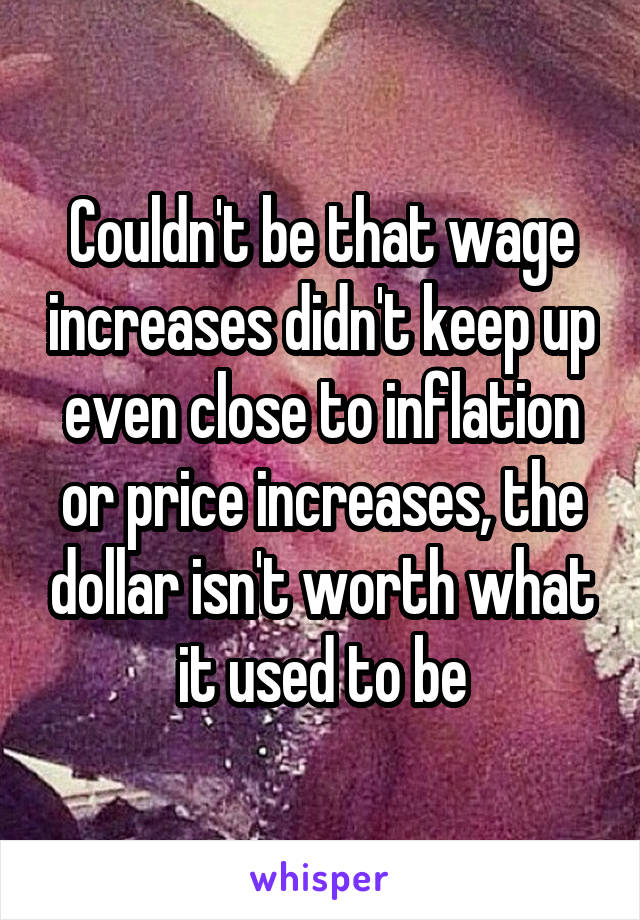 Couldn't be that wage increases didn't keep up even close to inflation or price increases, the dollar isn't worth what it used to be