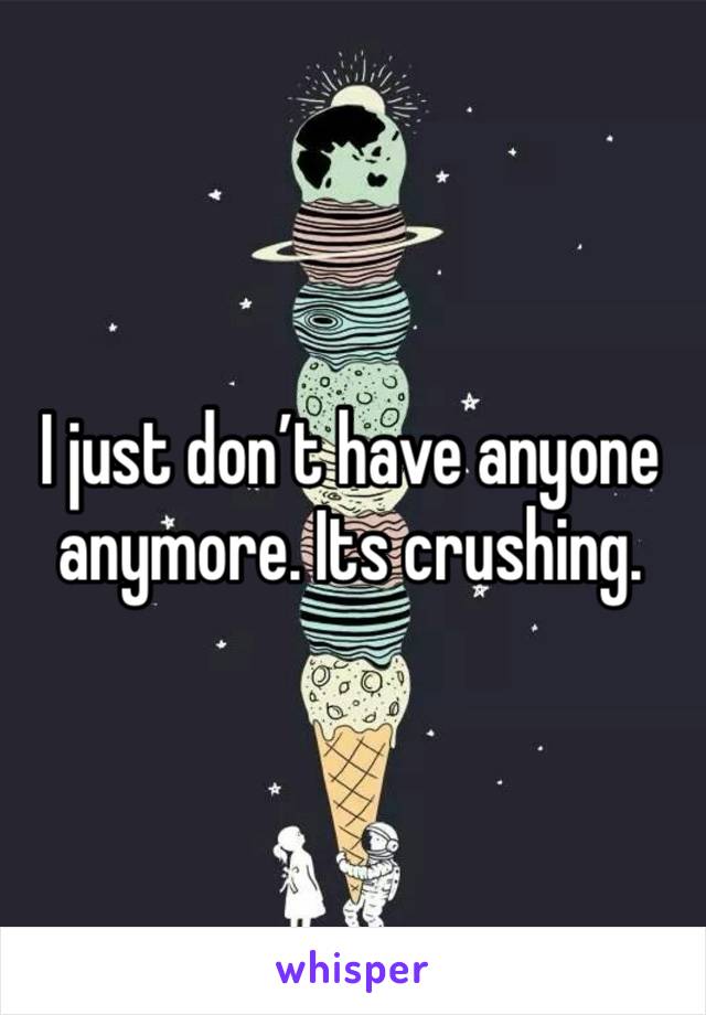 I just don’t have anyone anymore. Its crushing. 