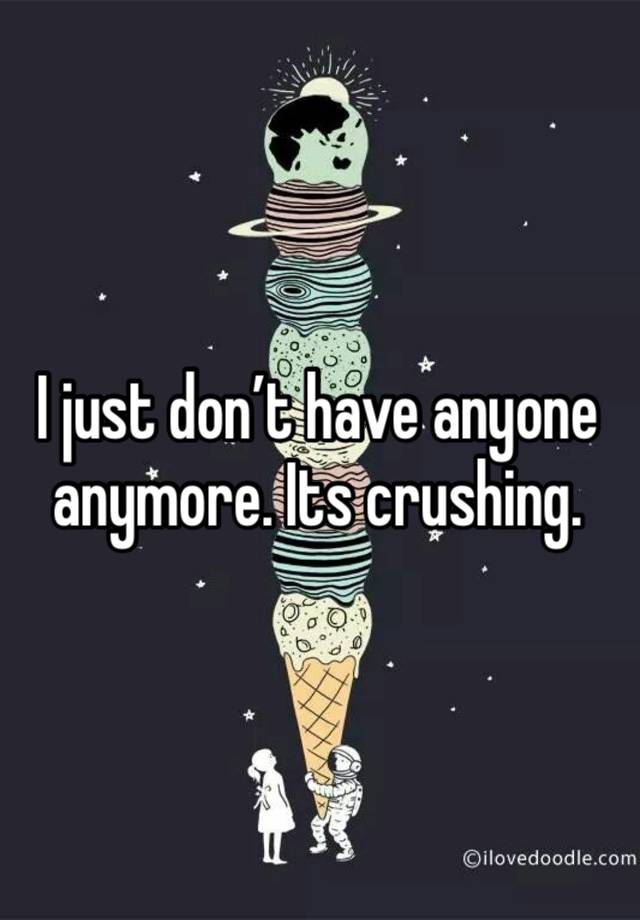 I just don’t have anyone anymore. Its crushing. 