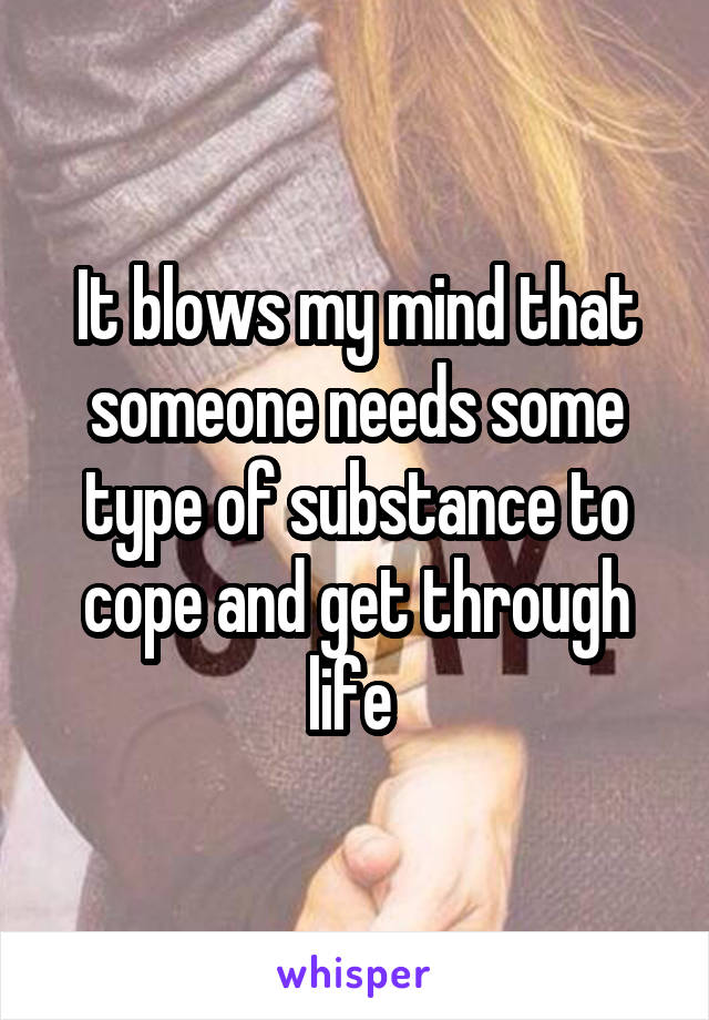 It blows my mind that someone needs some type of substance to cope and get through life 