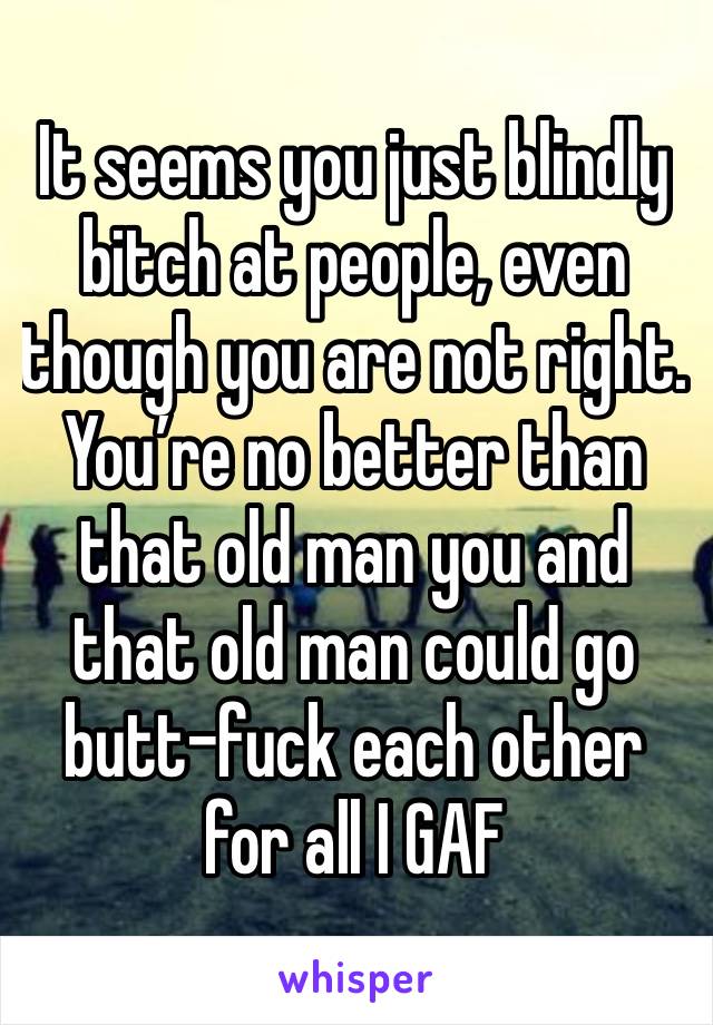 It seems you just blindly bitch at people, even though you are not right. You’re no better than that old man you and that old man could go butt-fuck each other for all I GAF 