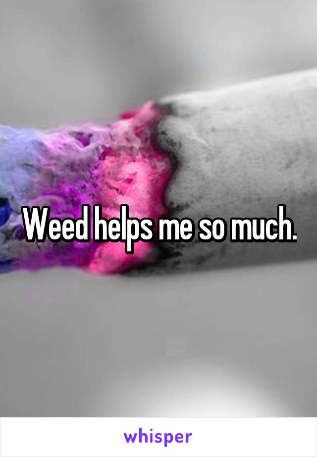 Weed helps me so much.