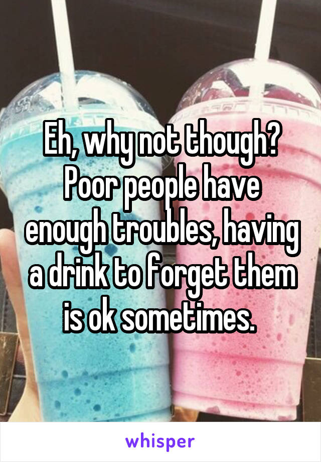 Eh, why not though? Poor people have enough troubles, having a drink to forget them is ok sometimes. 