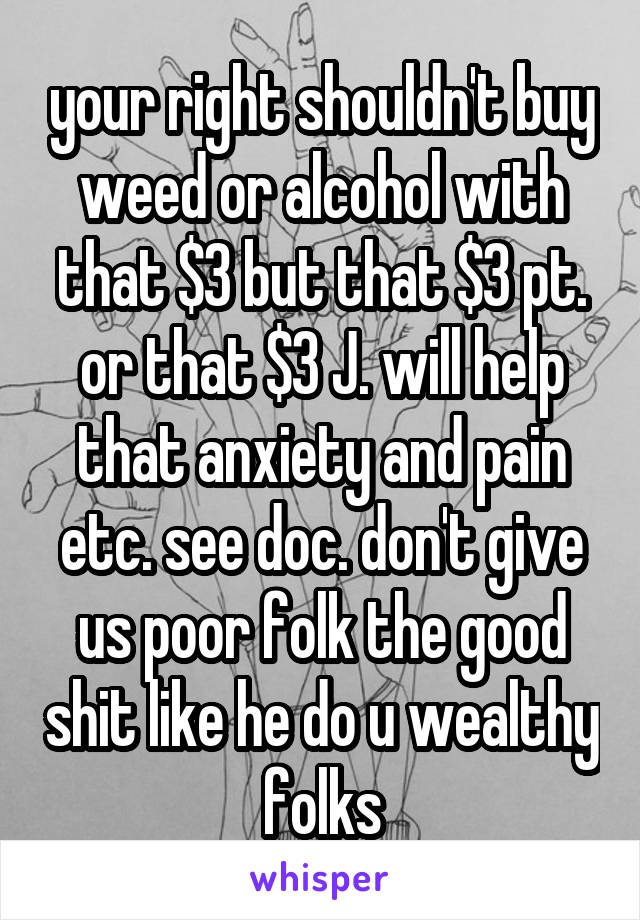 your right shouldn't buy weed or alcohol with that $3 but that $3 pt. or that $3 J. will help that anxiety and pain etc. see doc. don't give us poor folk the good shit like he do u wealthy folks