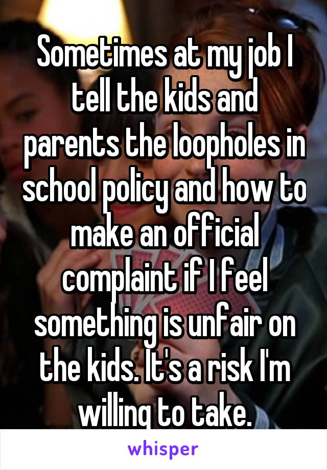 Sometimes at my job I tell the kids and parents the loopholes in school policy and how to make an official complaint if I feel something is unfair on the kids. It's a risk I'm willing to take.