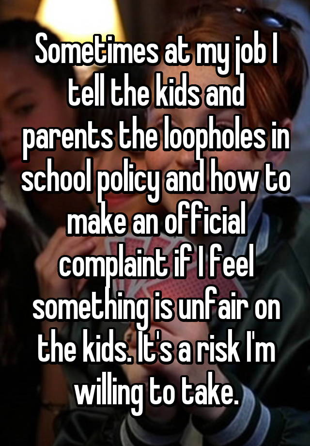 Sometimes at my job I tell the kids and parents the loopholes in school policy and how to make an official complaint if I feel something is unfair on the kids. It's a risk I'm willing to take.