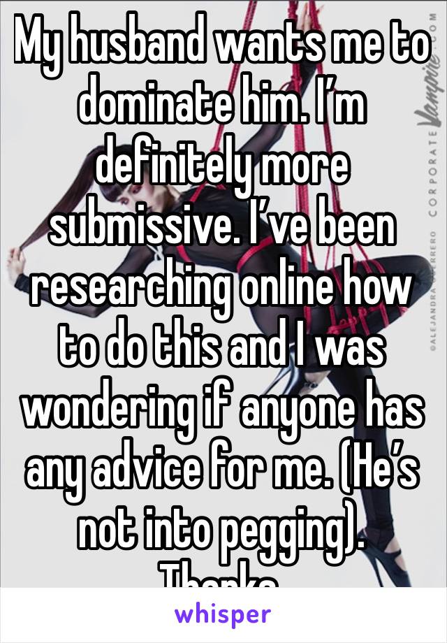 My husband wants me to dominate him. I’m definitely more submissive. I’ve been researching online how to do this and I was wondering if anyone has any advice for me. (He’s not into pegging). Thanks. 