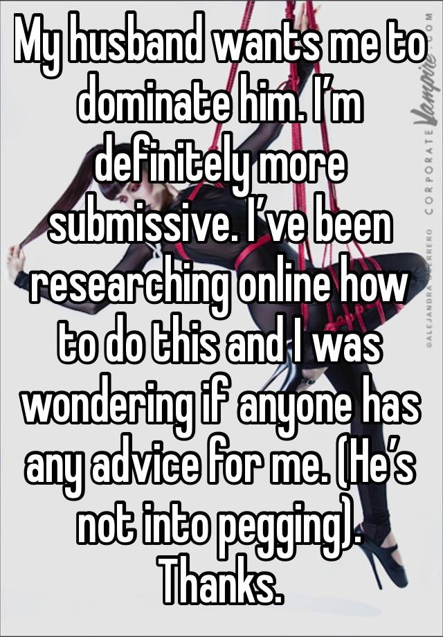 My husband wants me to dominate him. I’m definitely more submissive. I’ve been researching online how to do this and I was wondering if anyone has any advice for me. (He’s not into pegging). Thanks. 